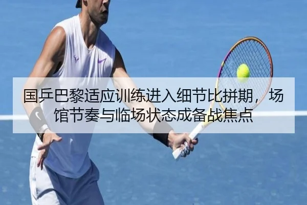 国乒巴黎适应训练进入细节比拼期，场馆节奏与临场状态成备战焦点